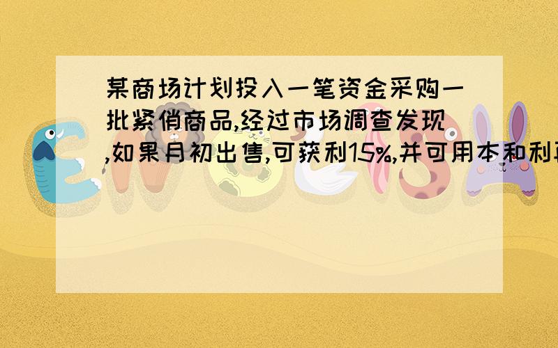 某商场计划投入一笔资金采购一批紧俏商品,经过市场调查发现,如果月初出售,可获利15%,并可用本和利再投资其他商品,到月末又可以获利10%；如果月末出售可获利30%,但要付出仓储费用700元,请