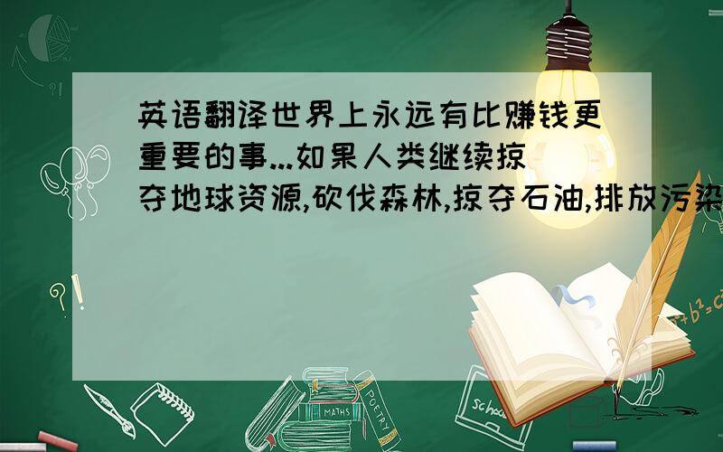 英语翻译世界上永远有比赚钱更重要的事...如果人类继续掠夺地球资源,砍伐森林,掠夺石油,排放污染,导致无数珍稀物种灭绝(长江白鳍豚已经灭绝了)...剩下的钱除了