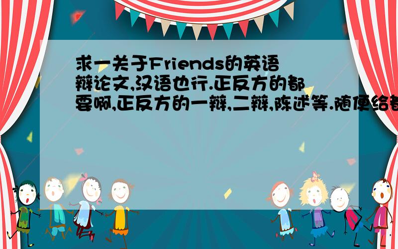 求一关于Friends的英语辩论文,汉语也行.正反方的都要啊,正反方的一辩,二辩,陈述等.随便给都行.（正方：Friends should have similar characters and intreats .反方：People who differ a lot in characters and intrests