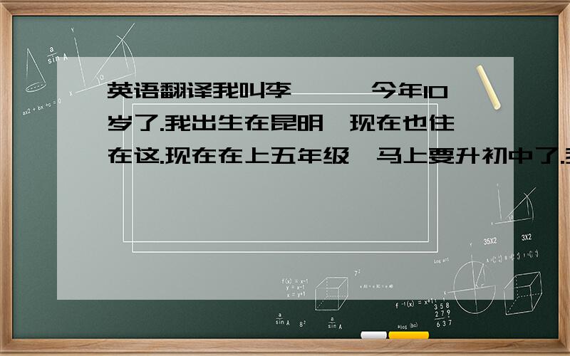 英语翻译我叫李霁雯,今年10岁了.我出生在昆明,现在也住在这.现在在上五年级,马上要升初中了.我最喜欢吃水蜜桃,西瓜.我最爱打羽毛球,跑步.我最喜欢喝牛奶,最爱蓝色的东西.最爱郊外清新