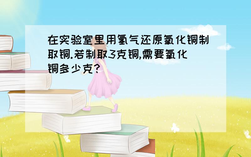 在实验室里用氢气还原氧化铜制取铜.若制取3克铜,需要氧化铜多少克?