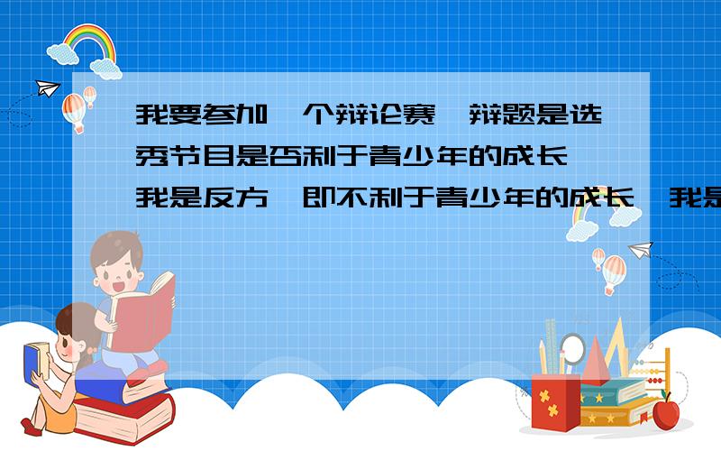 我要参加一个辩论赛,辩题是选秀节目是否利于青少年的成长,我是反方,即不利于青少年的成长,我是二辩,麻烦亲们帮我想几个犀利的问题问正方辩友.