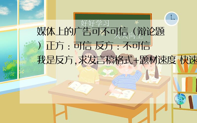 媒体上的广告可不可信（辩论题）正方：可信 反方：不可信 我是反方,求发言稿格式+题材速度 快速求网络上的人都灰哪了!快来回答!乱说话的免谈!