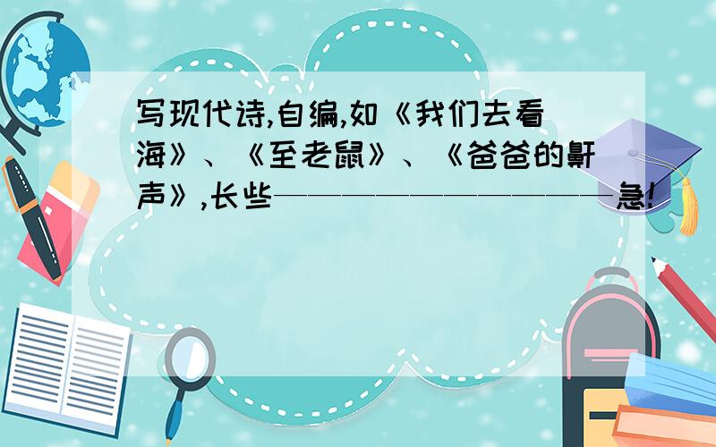 写现代诗,自编,如《我们去看海》、《至老鼠》、《爸爸的鼾声》,长些——————————急!