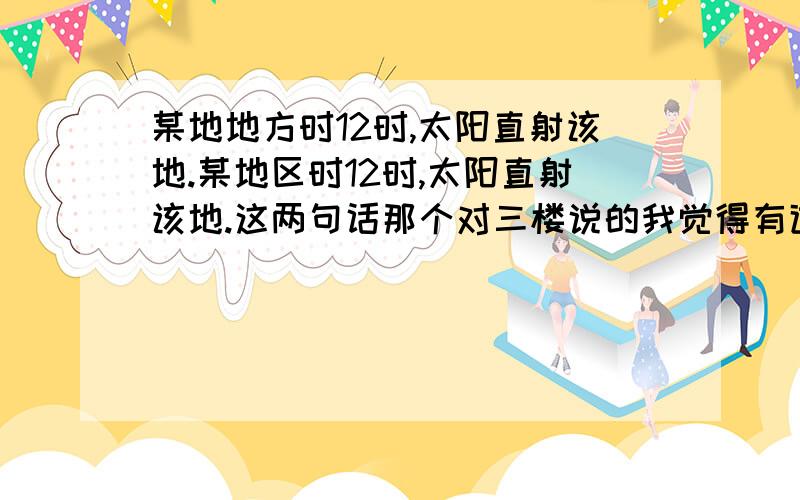 某地地方时12时,太阳直射该地.某地区时12时,太阳直射该地.这两句话那个对三楼说的我觉得有道理，但记得老师说好像这两者有对的。