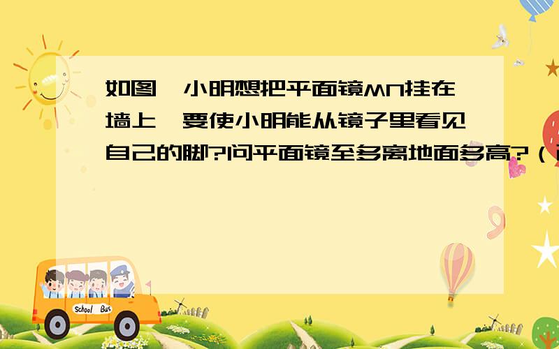 如图,小明想把平面镜MN挂在墙上,要使小明能从镜子里看见自己的脚?问平面镜至多离地面多高?（已知小明身高1．60米）