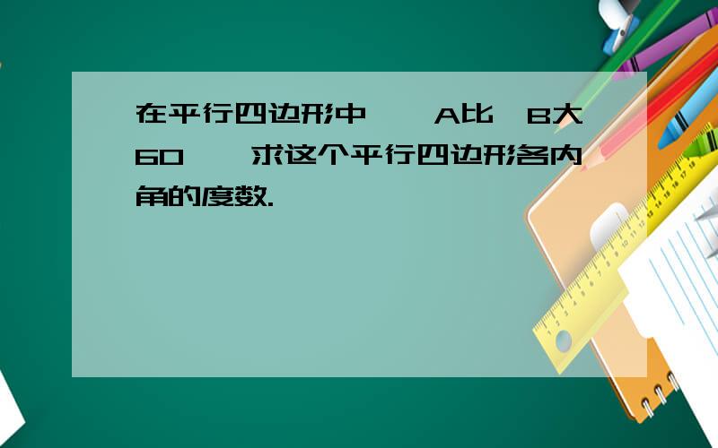 在平行四边形中,∠A比∠B大60°,求这个平行四边形各内角的度数.