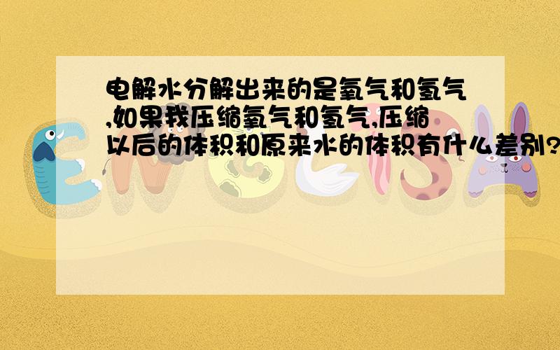 电解水分解出来的是氧气和氢气,如果我压缩氧气和氢气,压缩以后的体积和原来水的体积有什么差别?是尽最大的能力压缩,空气的间隙很大.