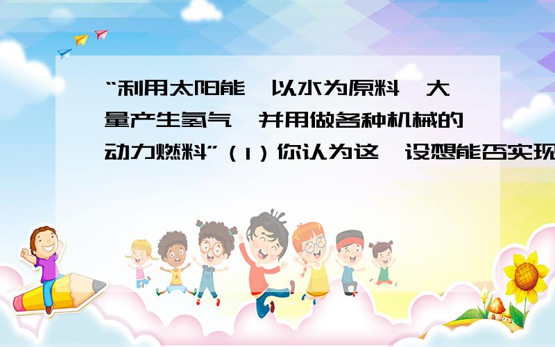 “利用太阳能,以水为原料,大量产生氢气,并用做各种机械的动力燃料”（1）你认为这一设想能否实现?若认为能,请写出有关的两个化学方程式,并指出基本反应类型.（2）氢气作为燃料与现在