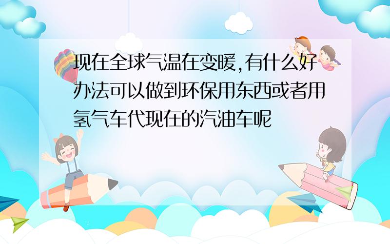 现在全球气温在变暖,有什么好办法可以做到环保用东西或者用氢气车代现在的汽油车呢