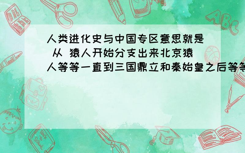 人类进化史与中国专区意思就是 从 猿人开始分支出来北京猿人等等一直到三国鼎立和秦始皇之后等等.原始历史主要就要中国的