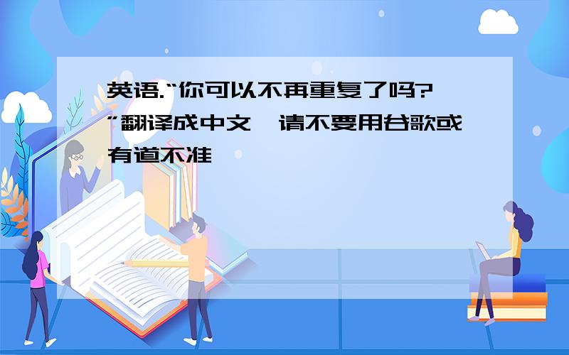 英语.“你可以不再重复了吗?”翻译成中文,请不要用谷歌或有道不准,