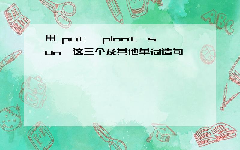 用 put ,plant,sun,这三个及其他单词造句,