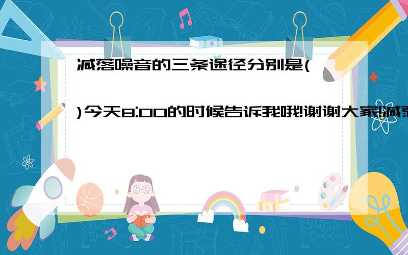 减落噪音的三条途径分别是(               )今天8:00的时候告诉我哦!谢谢大家!减弱噪音的三条途径分别是(   ）（   ）（   ）