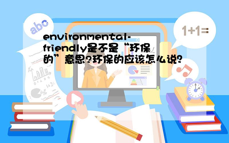 environmental-friendly是不是“环保的”意思?环保的应该怎么说？