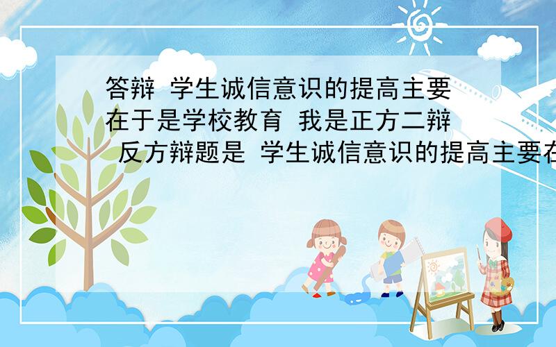 答辩 学生诚信意识的提高主要在于是学校教育 我是正方二辩 反方辩题是 学生诚信意识的提高主要在于自我修