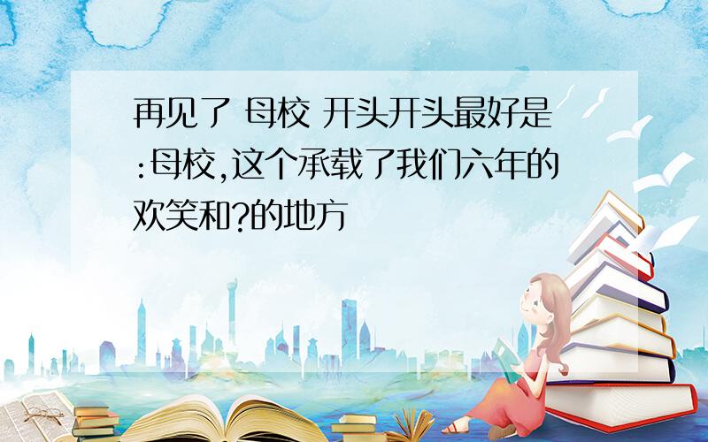 再见了 母校 开头开头最好是:母校,这个承载了我们六年的欢笑和?的地方