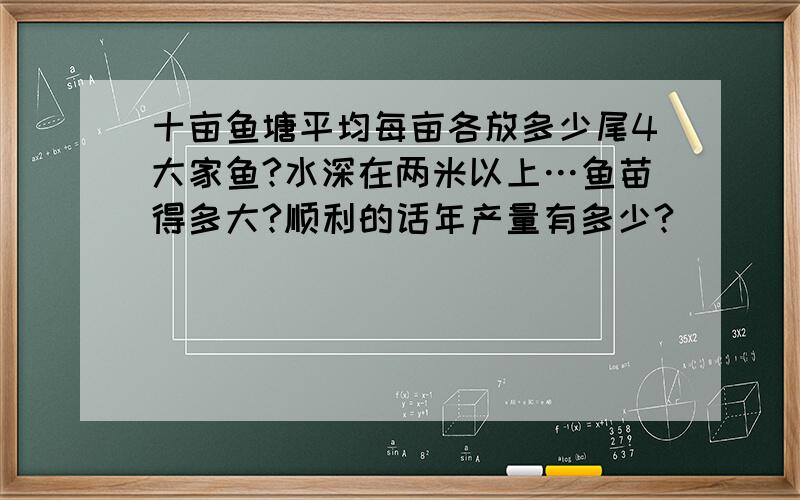 十亩鱼塘平均每亩各放多少尾4大家鱼?水深在两米以上…鱼苗得多大?顺利的话年产量有多少?