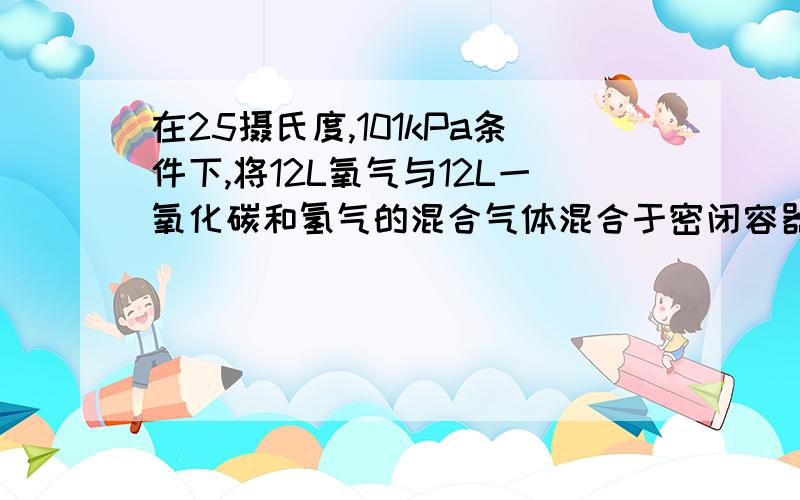 在25摄氏度,101kPa条件下,将12L氧气与12L一氧化碳和氢气的混合气体混合于密闭容器中,用电火花引燃使其充分反应后恢复至原条件,容器中剩余气体的体积为aL.试求混合气体中一氧化碳与氢气的