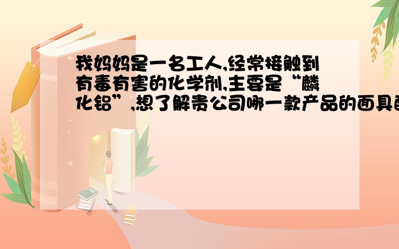 我妈妈是一名工人,经常接触到有毒有害的化学剂,主要是“麟化铝”,想了解贵公司哪一款产品的面具配合哪一款滤毒盒对麟化铝的过滤效果最好?我以前也做喷漆工的时候用过贵公司的6200面