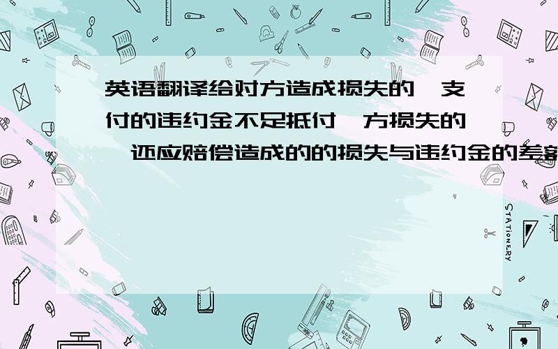 英语翻译给对方造成损失的,支付的违约金不足抵付一方损失的,还应赔偿造成的的损失与违约金的差额部分：