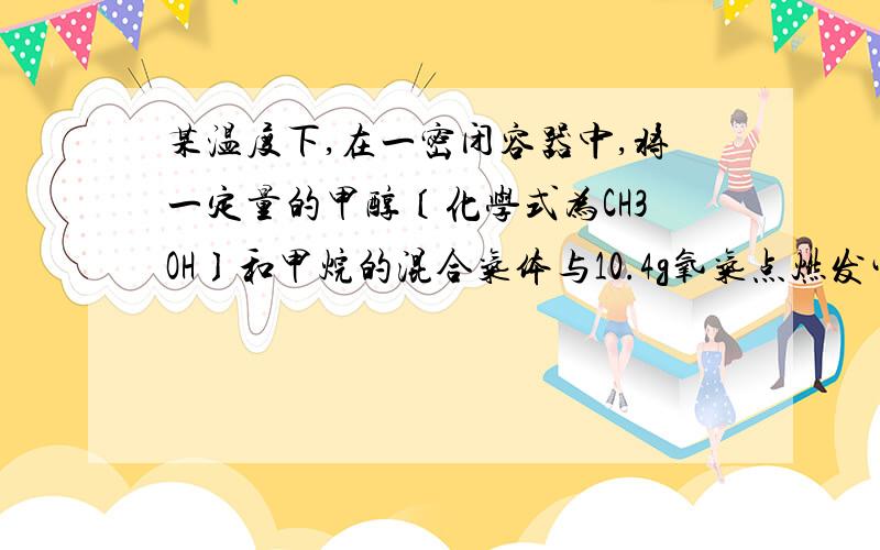 某温度下,在一密闭容器中,将一定量的甲醇〔化学式为CH3OH〕和甲烷的混合气体与10.4g氧气点燃发生反应（燃烧不充分）,其产物经测定含有2.8gCO、5.5gCO2、8.1gH2O（反应物无剩余）.求：⑴ 若该