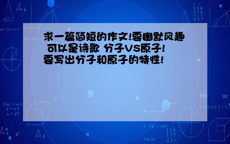 求一篇简短的作文!要幽默风趣 可以是诗歌 分子VS原子!要写出分子和原子的特性!