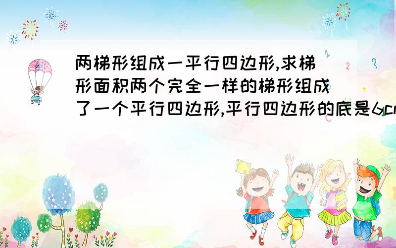 两梯形组成一平行四边形,求梯形面积两个完全一样的梯形组成了一个平行四边形,平行四边形的底是6cm,高是4cm,梯形的面积是?还有一个梯形的的上底是12dm,高时8dm,面积是108dm².求这个梯形