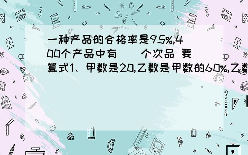 一种产品的合格率是95%,400个产品中有()个次品 要算式1、甲数是20,乙数是甲数的60%,乙数是（）2、甲数是8,比乙数少2,乙数比甲数多（）%