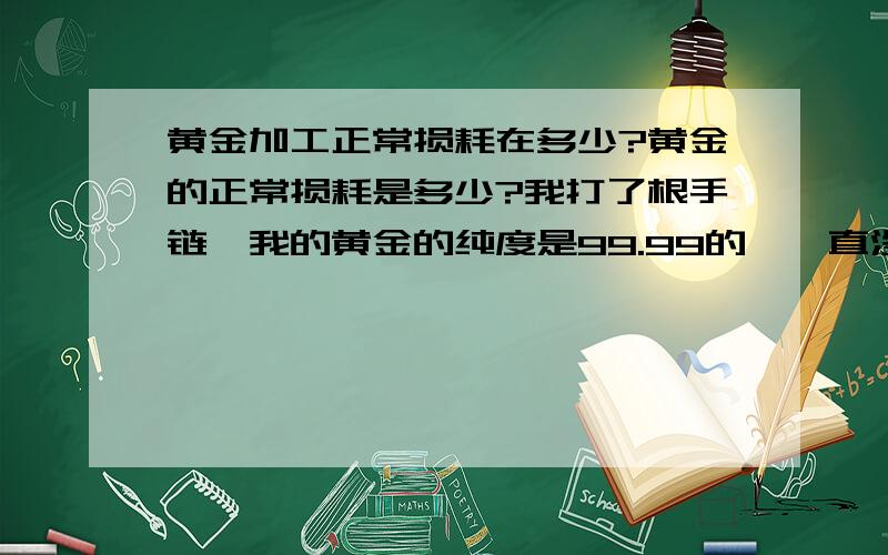 黄金加工正常损耗在多少?黄金的正常损耗是多少?我打了根手链,我的黄金的纯度是99.99的,一直没实用过,而且放的很好,没有灰尘,我拿去打手链,损耗达到8%.感觉很奇怪,是不是被老板偷金了?但