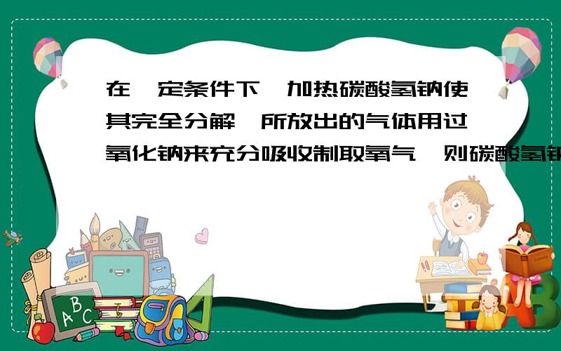 在一定条件下,加热碳酸氢钠使其完全分解,所放出的气体用过氧化钠来充分吸收制取氧气,则碳酸氢钠与过氧化钠的最佳质量之比是( )A．42：39B．84：39C．21：39D．无法确定