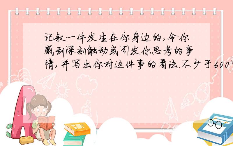 记叙一件发生在你身边的,令你感到深刻触动或引发你思考的事情,并写出你对这件事的看法.不少于600字.额.其实就是写叙事的文章,但是听起来轻松,写起来难.所以就来这求大神了!PLEASE!但是吧