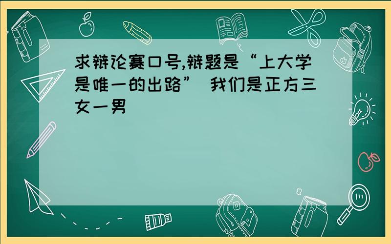 求辩论赛口号,辩题是“上大学是唯一的出路” 我们是正方三女一男