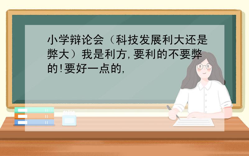 小学辩论会（科技发展利大还是弊大）我是利方,要利的不要弊的!要好一点的,