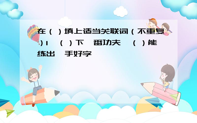 在（）填上适当关联词（不重复）1、（）下一番功夫,（）能练出一手好字