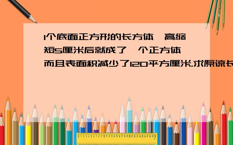 1个底面正方形的长方体,高缩短5厘米后就成了一个正方体,而且表面积减少了120平方厘米.求原谅长方体的表