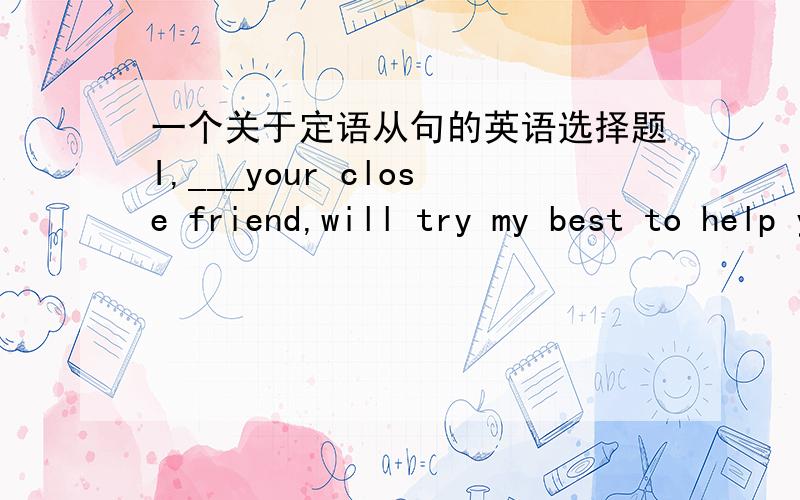 一个关于定语从句的英语选择题I,___your close friend,will try my best to help you out.A.who is B.who amC.that is D.what is 各位看看选哪个可否具体解释下