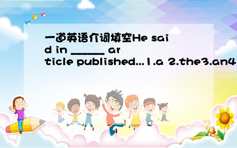 一道英语介词填空He said in ______ article published...1.a 2.the3.an4./