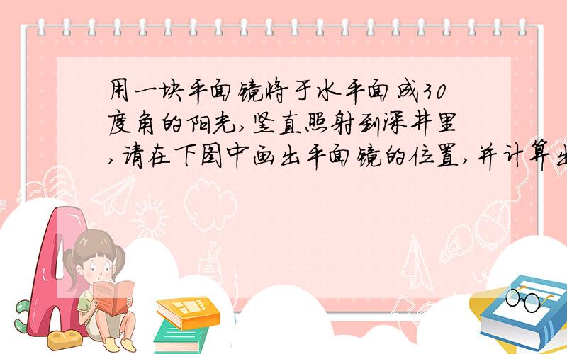 用一块平面镜将于水平面成30度角的阳光,竖直照射到深井里,请在下图中画出平面镜的位置,并计算出平面镜与水平面的夹角度数