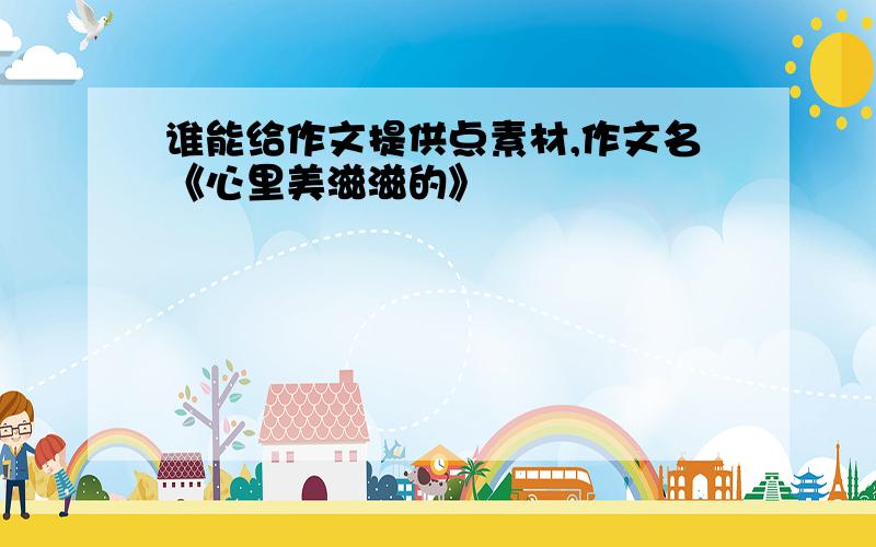 谁能给作文提供点素材,作文名《心里美滋滋的》