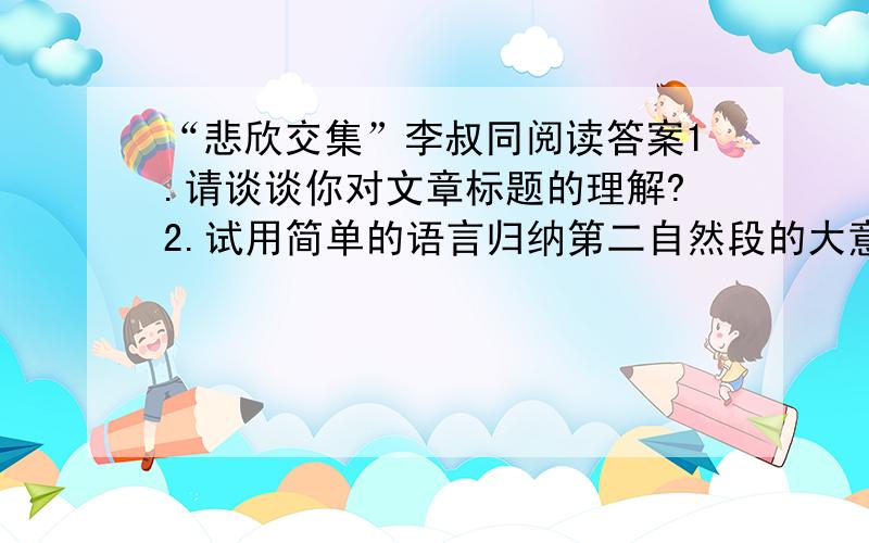 “悲欣交集”李叔同阅读答案1.请谈谈你对文章标题的理解?2.试用简单的语言归纳第二自然段的大意?3.为什么说“20世纪的中国文化界,李叔同无疑是最具传奇的人物”?4.想一想,第四自然段列