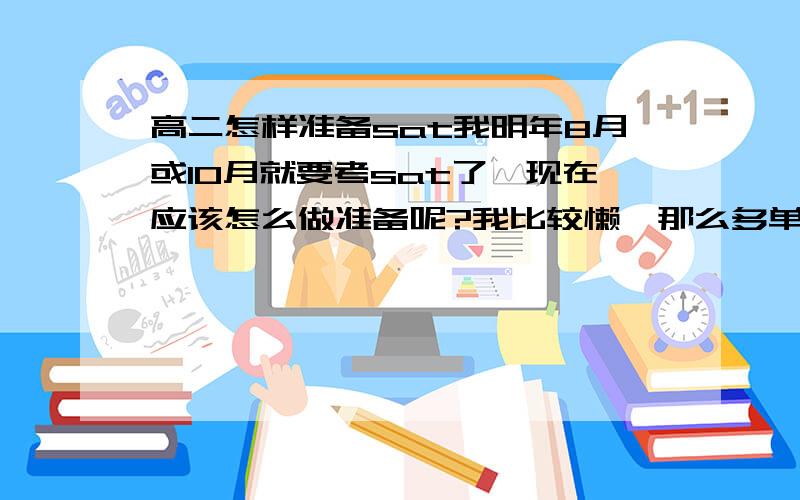 高二怎样准备sat我明年8月或10月就要考sat了,现在应该怎么做准备呢?我比较懒,那么多单词我要怎么背呢?不过我肯定有剩余的时间,就是不知道在这段时间内要怎样规划效果才最好,还有那么多