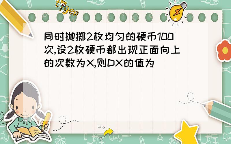 同时抛掷2枚均匀的硬币100次,设2枚硬币都出现正面向上的次数为X,则DX的值为