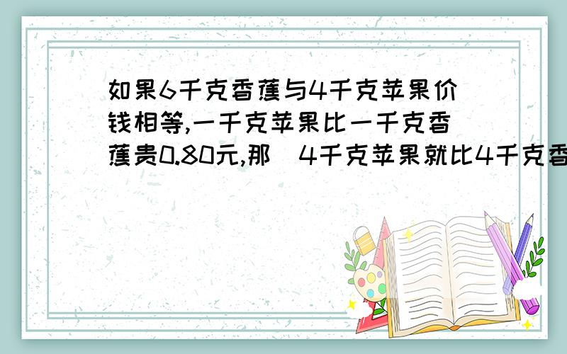 如果6千克香蕉与4千克苹果价钱相等,一千克苹果比一千克香蕉贵0.80元,那麼4千克苹果就比4千克香蕉如果6千克香蕉与4千克苹果价钱相等,一千克苹果比一千克香蕉贵0.80元,那麼4千克苹果就比4