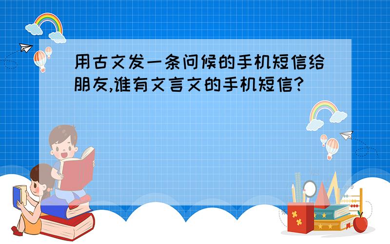 用古文发一条问候的手机短信给朋友,谁有文言文的手机短信?