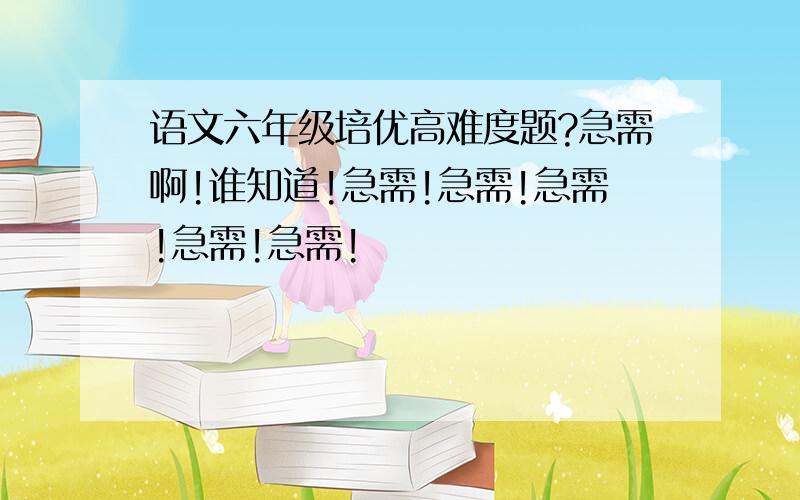 语文六年级培优高难度题?急需啊!谁知道!急需!急需!急需!急需!急需!