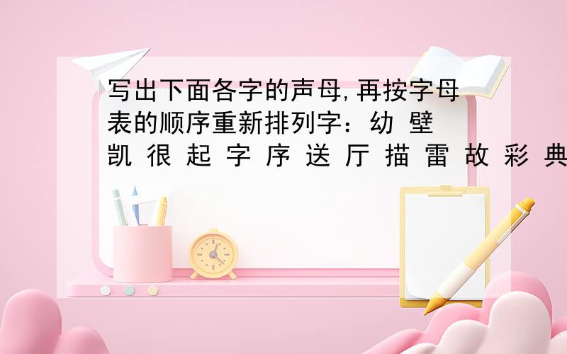 写出下面各字的声母,再按字母表的顺序重新排列字：幼 壁 凯 很 起 字 序 送 厅 描 雷 故 彩 典 忘声母：排列后的字：