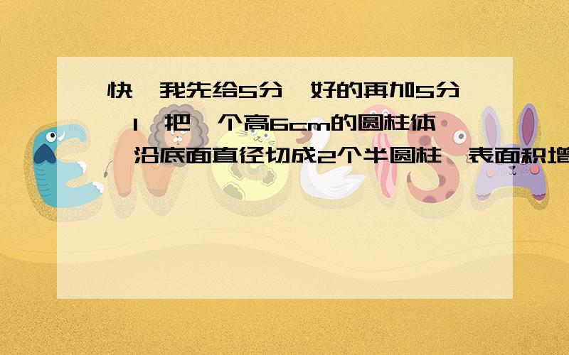 快,我先给5分,好的再加5分【1】把一个高6cm的圆柱体,沿底面直径切成2个半圆柱,表面积增加72平方厘米,原来圆柱体的体积是多少[ ]【2】一个圆柱体木棒20dm,锯下4dm,表面积减少75.36平方分米,这