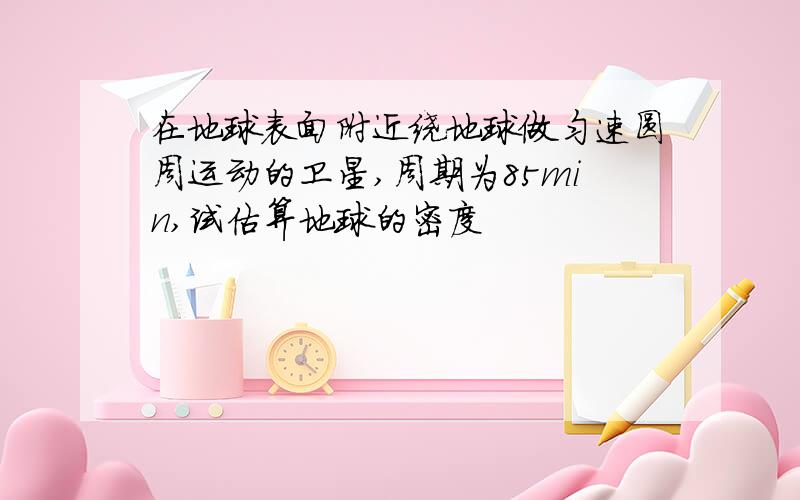 在地球表面附近绕地球做匀速圆周运动的卫星,周期为85min,试估算地球的密度