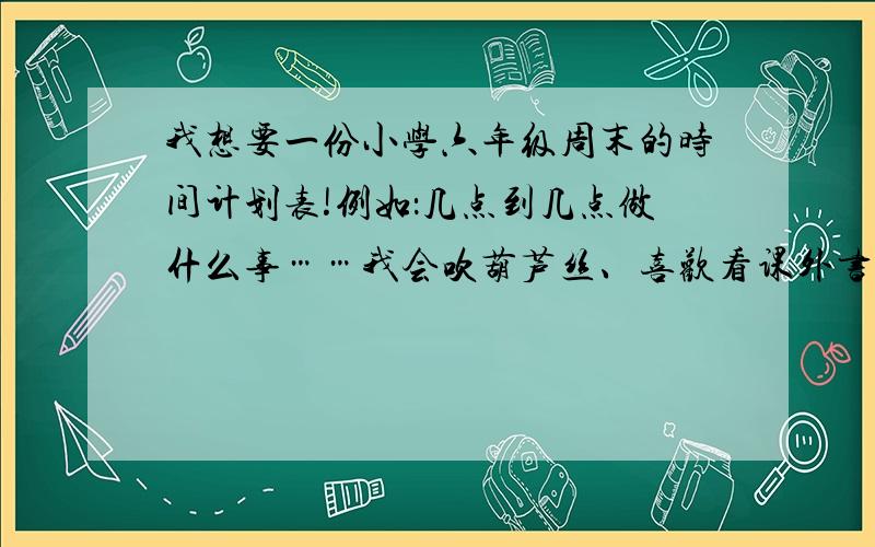 我想要一份小学六年级周末的时间计划表!例如：几点到几点做什么事……我会吹葫芦丝、喜欢看课外书,主科中数学较差,语文和英语一般,练字,背课文,读英语都可以加进去,尽量满一点,当然